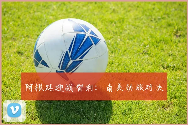 阿根廷迎战智利:南美劲旅对决