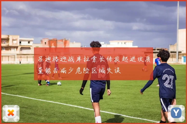 吕迪格迎战库拉索长传发起进攻质量能否减少危险区域失误