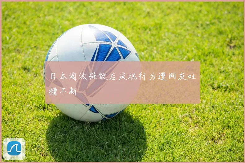 日本淘汰强敌后庆祝行为遭网友吐槽不断