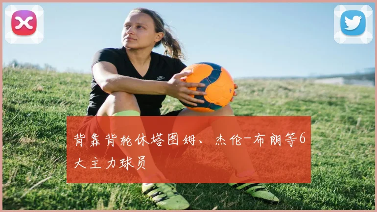 背靠背轮休塔图姆、杰伦-布朗等6大主力球员