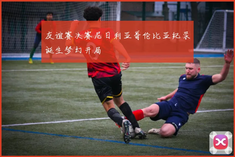 友谊赛决赛尼日利亚哥伦比亚纪录诞生梦幻开局