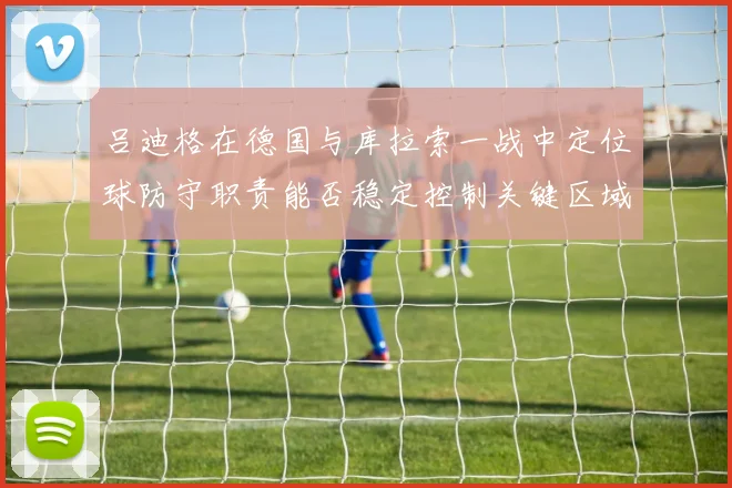 吕迪格在德国与库拉索一战中定位球防守职责能否稳定控制关键区域