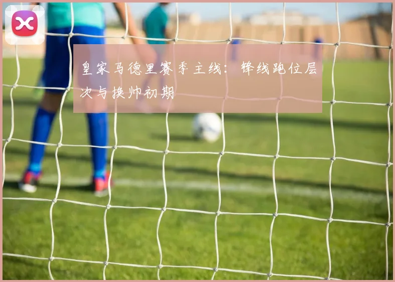 皇家马德里赛季主线：锋线跑位层次与换帅初期