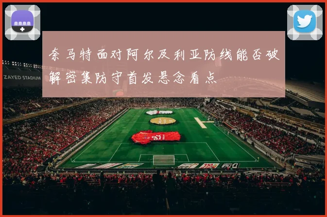奈马特面对阿尔及利亚防线能否破解密集防守首发悬念看点