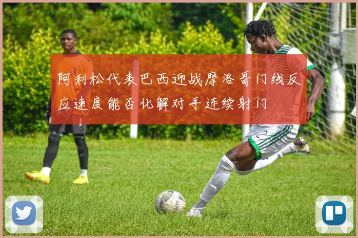 阿利松代表巴西迎战摩洛哥门线反应速度能否化解对手连续射门