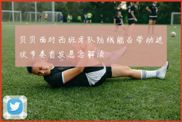 贝贝面对西班牙队防线能否带动进攻节奏首发悬念解读