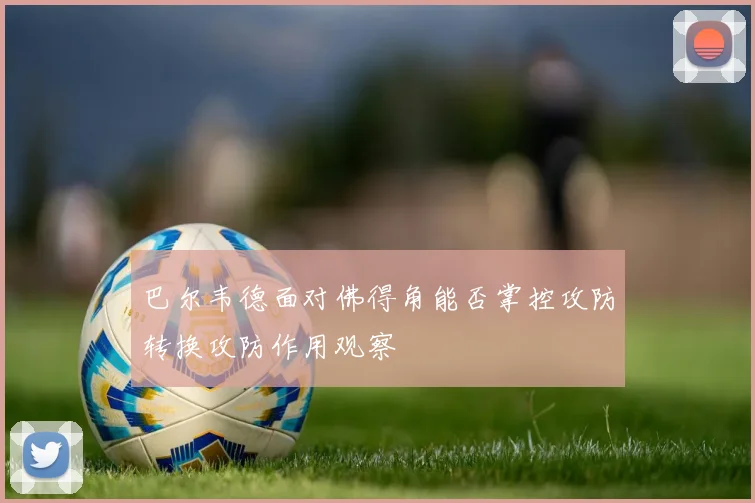 巴尔韦德面对佛得角能否掌控攻防转换攻防作用观察