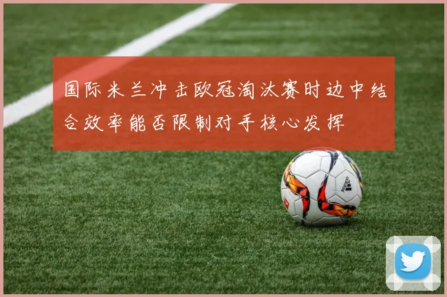 国际米兰冲击欧冠淘汰赛时边中结合效率能否限制对手核心发挥