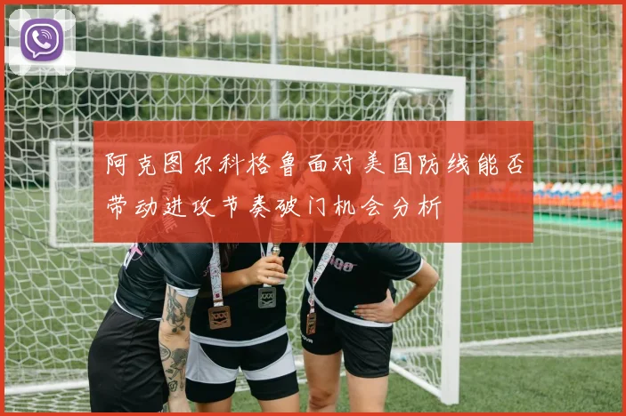 阿克图尔科格鲁面对美国防线能否带动进攻节奏破门机会分析