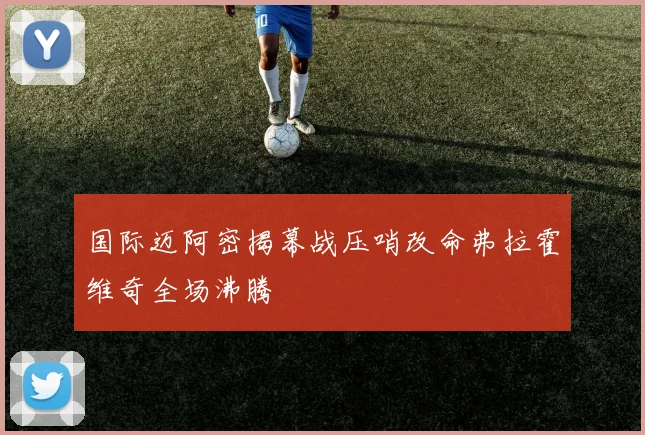 国际迈阿密揭幕战压哨改命弗拉霍维奇全场沸腾