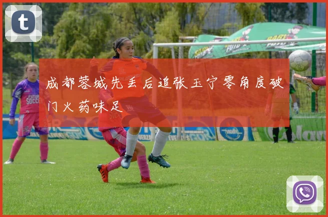 成都蓉城先丢后追张玉宁零角度破门火药味足