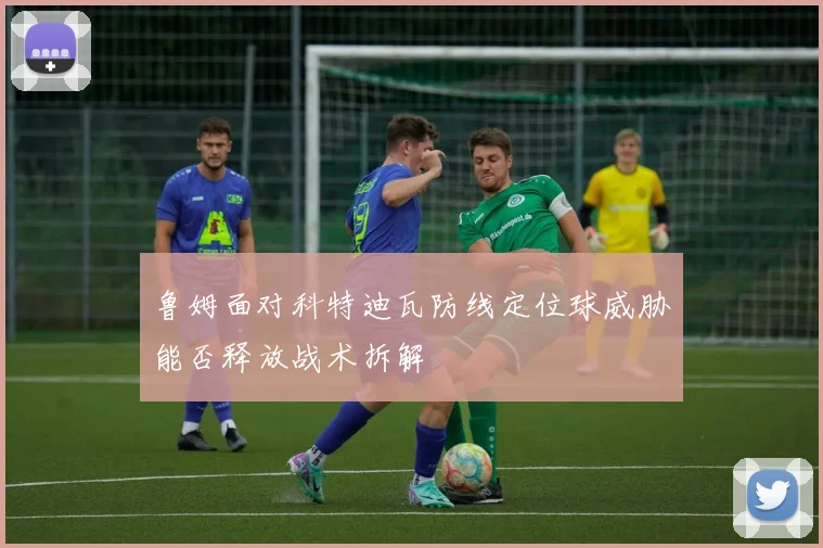 鲁姆面对科特迪瓦防线定位球威胁能否释放战术拆解