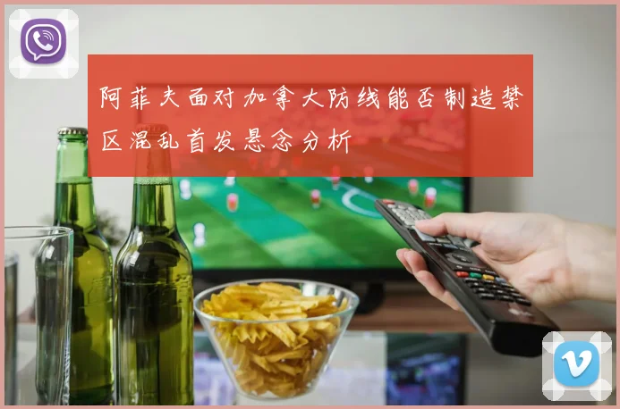 阿菲夫面对加拿大防线能否制造禁区混乱首发悬念分析
