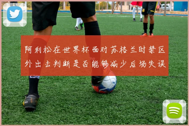 阿利松在世界杯面对苏格兰时禁区外出击判断是否能够减少后场失误