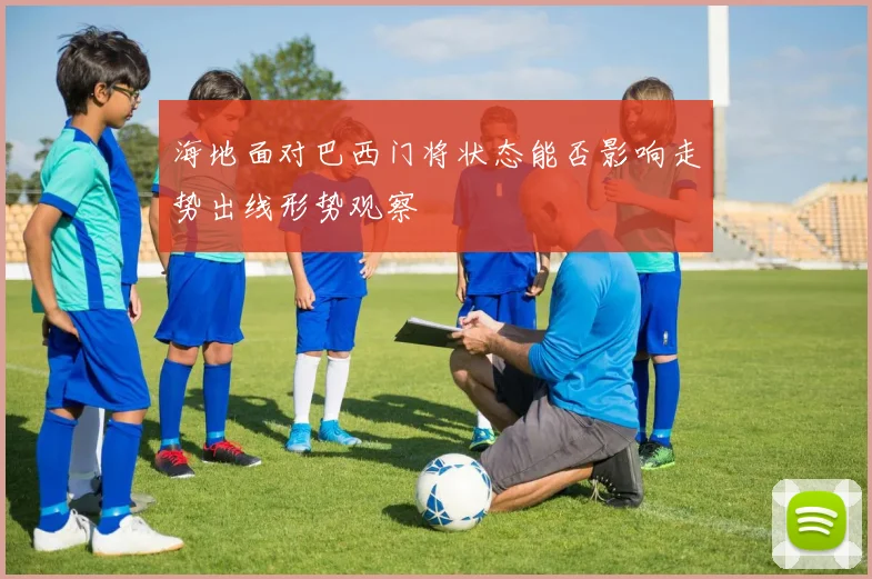 海地面对巴西门将状态能否影响走势出线形势观察