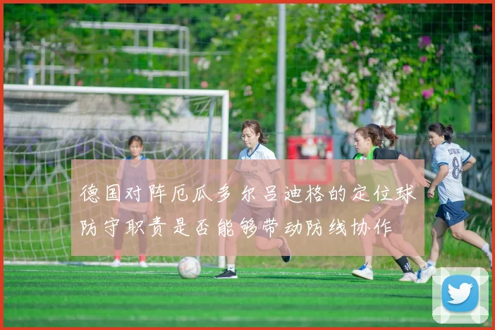 德国对阵厄瓜多尔吕迪格的定位球防守职责是否能够带动防线协作