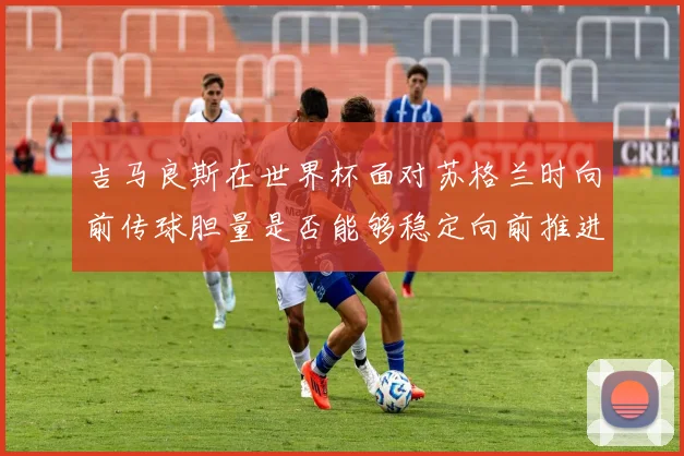 吉马良斯在世界杯面对苏格兰时向前传球胆量是否能够稳定向前推进